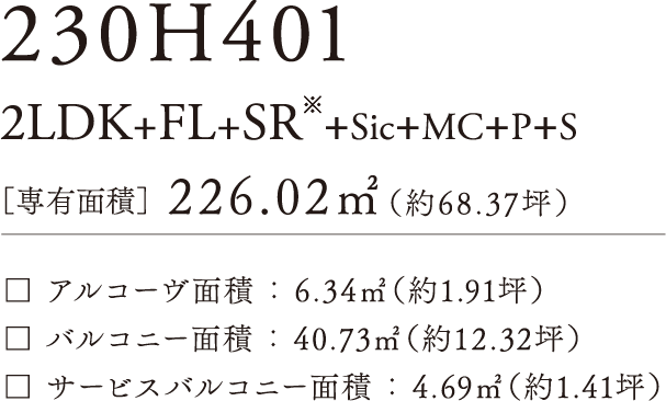 230H-401 2LDK+FLD+SR+SIC+MC+P+N ［専有面積］226.02㎡（約68.37坪）アルコーヴ面積：6.34㎡（約1.91坪）バルコニー面積：40.73㎡（約12.32坪）サービスバルコニー面積：4.69㎡（約1.41坪）
